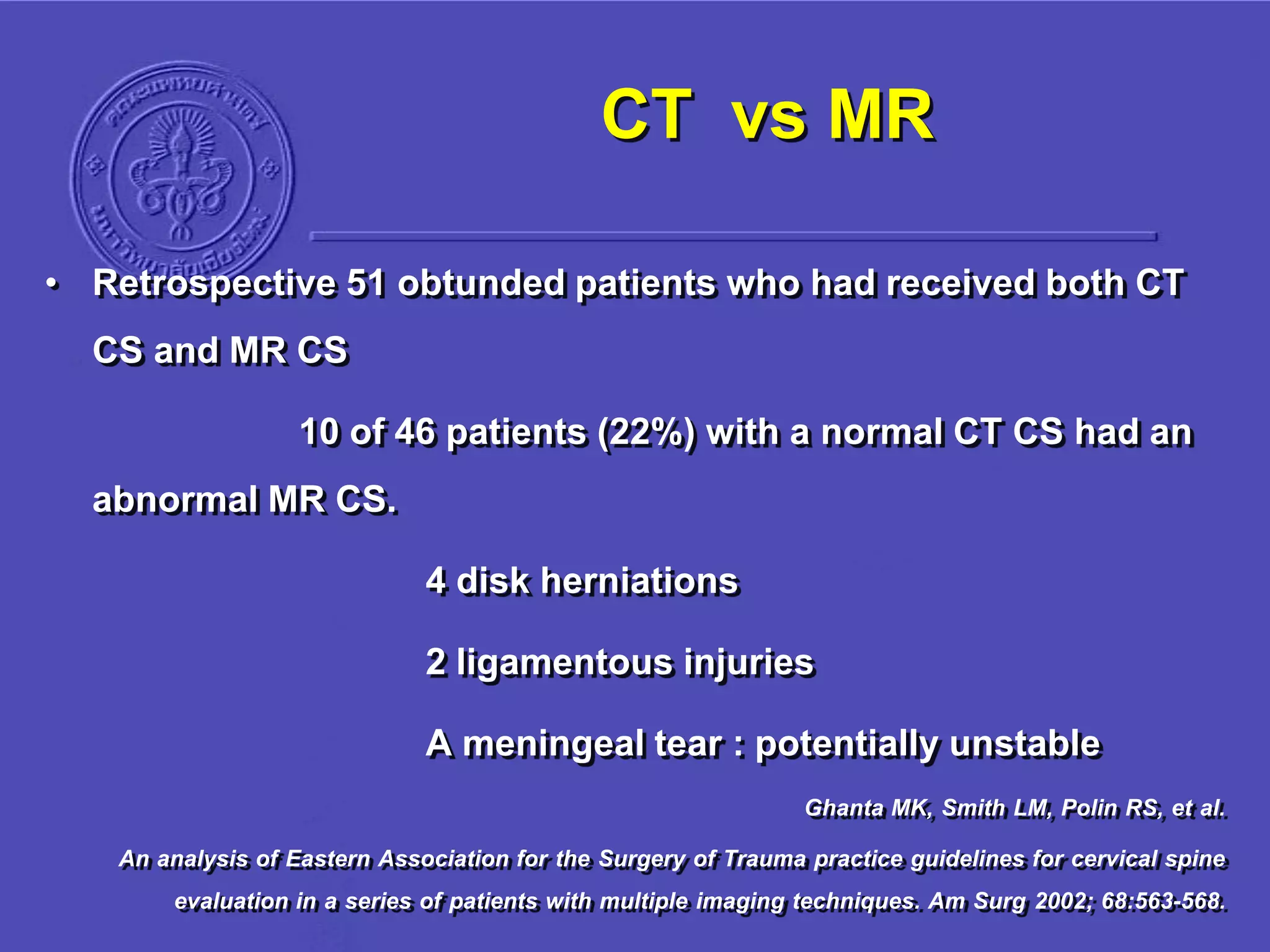 CT vs MR
• Retrospective 51 obtunded patients who had received both CT
CS and MR CS
10 of 46 patients (22%) with a normal CT CS had an
abnormal MR CS.
4 disk herniations
2 ligamentous injuries
A meningeal tear : potentially unstable
Ghanta MK, Smith LM, Polin RS, et al.
An analysis of Eastern Association for the Surgery of Trauma practice guidelines for cervical spine
evaluation in a series of patients with multiple imaging techniques. Am Surg 2002; 68:563-568.
 