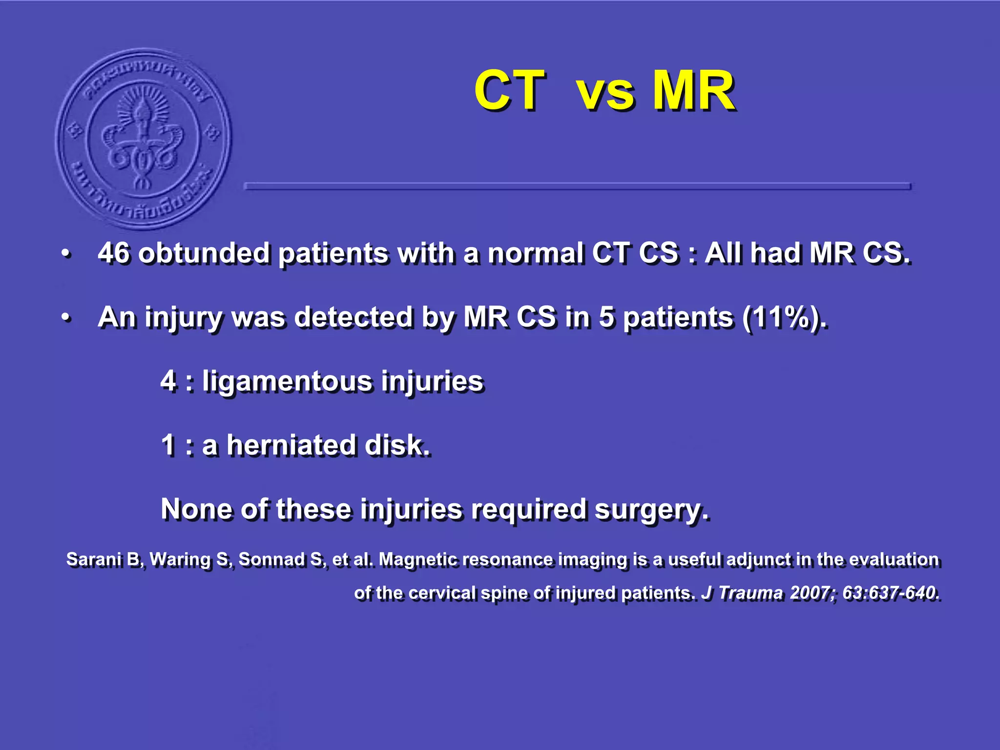 CT vs MR
• 46 obtunded patients with a normal CT CS : All had MR CS.
• An injury was detected by MR CS in 5 patients (11%).
4 : ligamentous injuries
1 : a herniated disk.
None of these injuries required surgery.
Sarani B, Waring S, Sonnad S, et al. Magnetic resonance imaging is a useful adjunct in the evaluation
of the cervical spine of injured patients. J Trauma 2007; 63:637-640.
 
