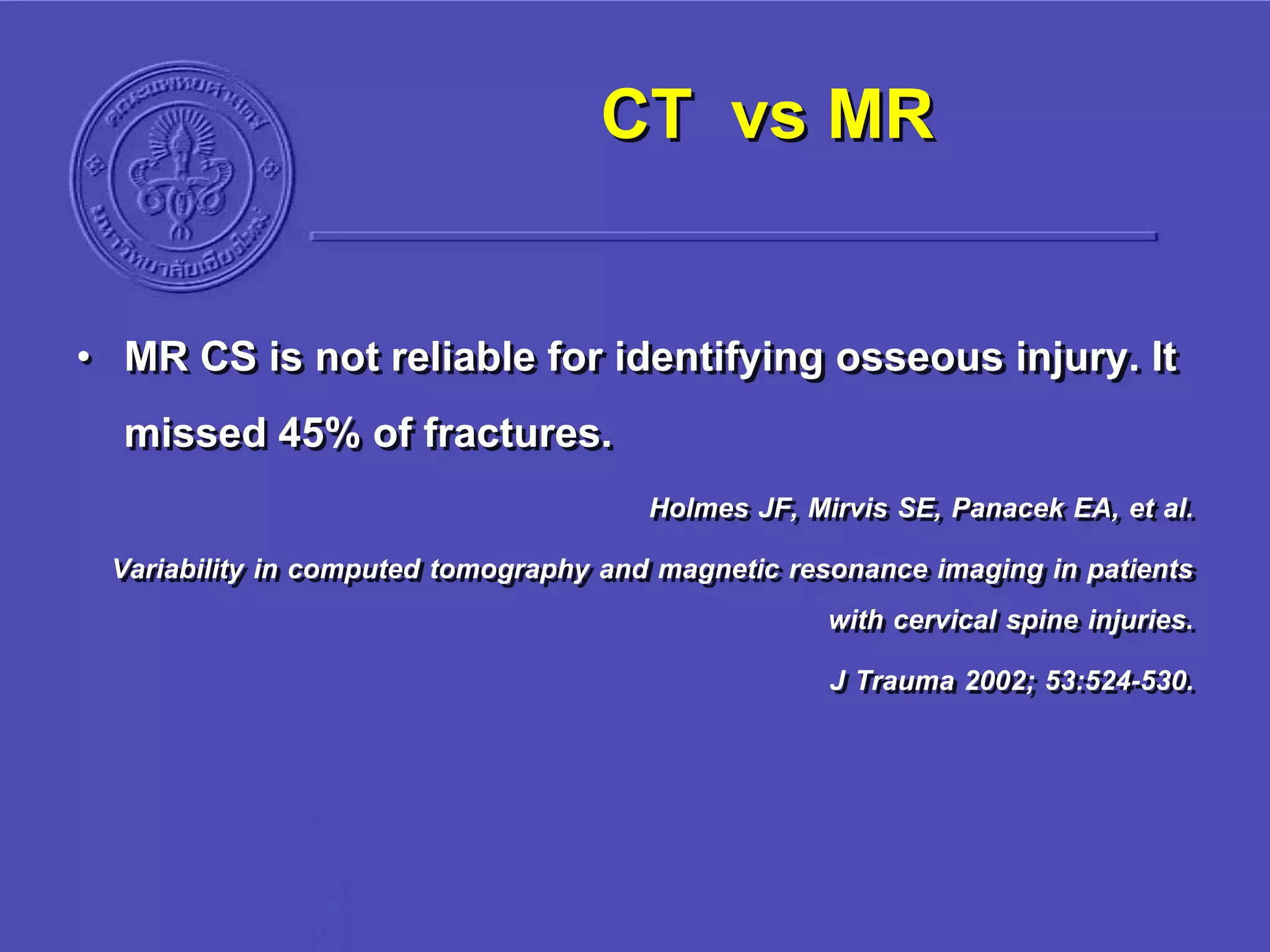 CT vs MR
• MR CS is not reliable for identifying osseous injury. It
missed 45% of fractures.
Holmes JF, Mirvis SE, Panacek EA, et al.
Variability in computed tomography and magnetic resonance imaging in patients
with cervical spine injuries.
J Trauma 2002; 53:524-530.
 