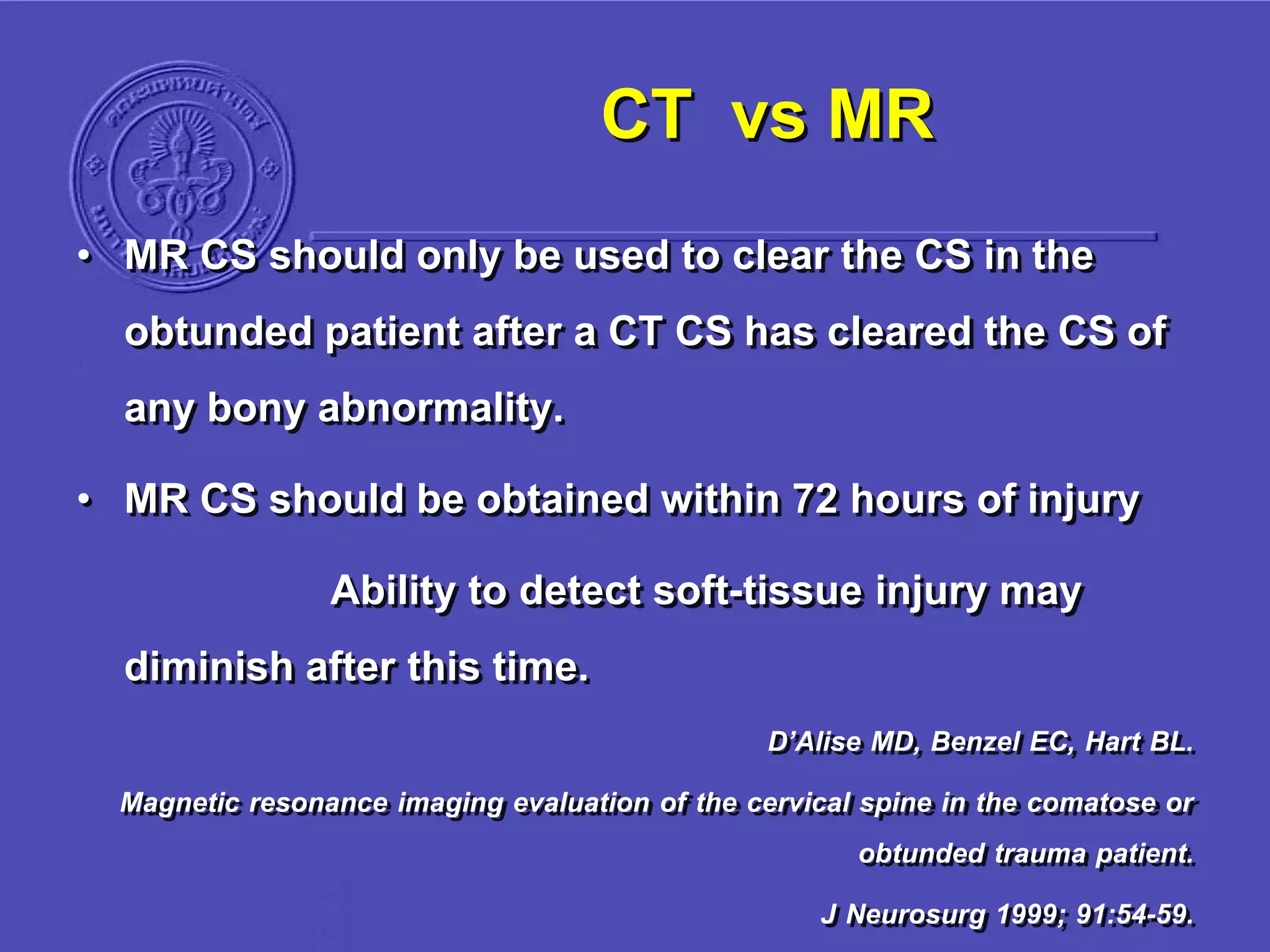 CT vs MR
• MR CS should only be used to clear the CS in the
obtunded patient after a CT CS has cleared the CS of
any bony abnormality.
• MR CS should be obtained within 72 hours of injury
Ability to detect soft-tissue injury may
diminish after this time.
D’Alise MD, Benzel EC, Hart BL.
Magnetic resonance imaging evaluation of the cervical spine in the comatose or
obtunded trauma patient.
J Neurosurg 1999; 91:54-59.
 