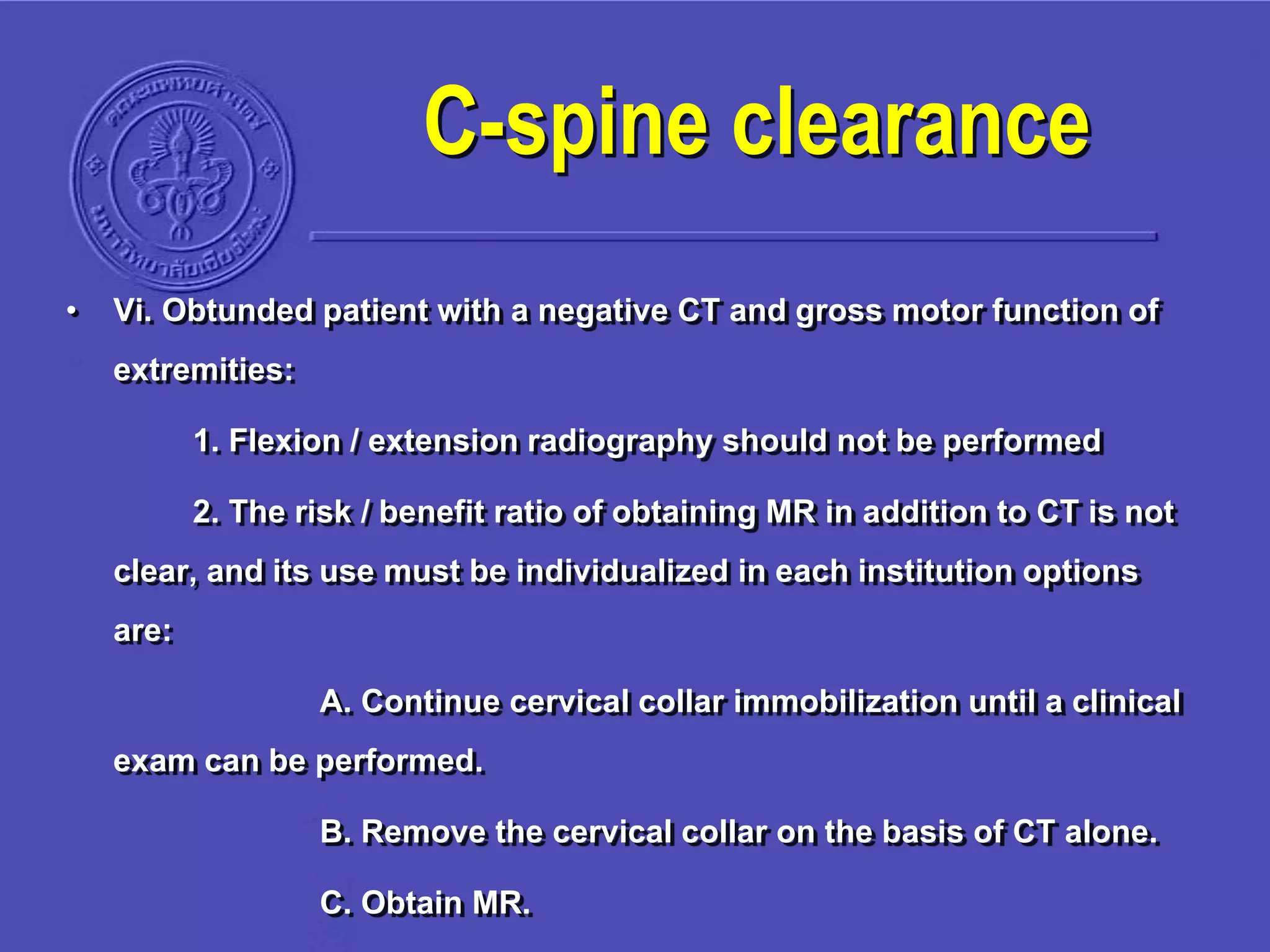 • Vi. Obtunded patient with a negative CT and gross motor function of
extremities:
1. Flexion / extension radiography should not be performed
2. The risk / benefit ratio of obtaining MR in addition to CT is not
clear, and its use must be individualized in each institution options
are:
A. Continue cervical collar immobilization until a clinical
exam can be performed.
B. Remove the cervical collar on the basis of CT alone.
C. Obtain MR.
C-spine clearance
 