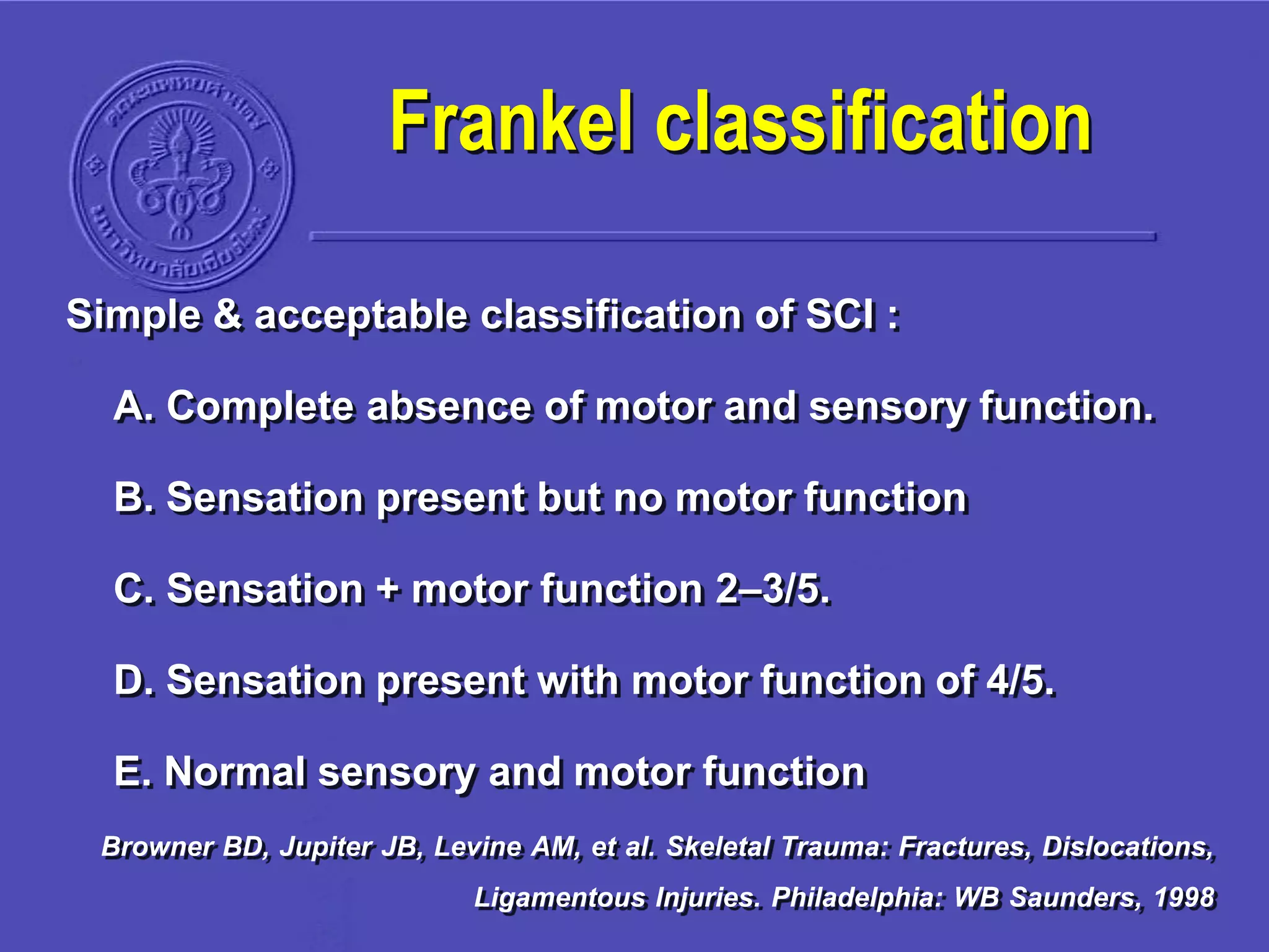 Simple & acceptable classification of SCI :
A. Complete absence of motor and sensory function.
B. Sensation present but no motor function
C. Sensation + motor function 2–3/5.
D. Sensation present with motor function of 4/5.
E. Normal sensory and motor function
Browner BD, Jupiter JB, Levine AM, et al. Skeletal Trauma: Fractures, Dislocations,
Ligamentous Injuries. Philadelphia: WB Saunders, 1998
Frankel classification
 