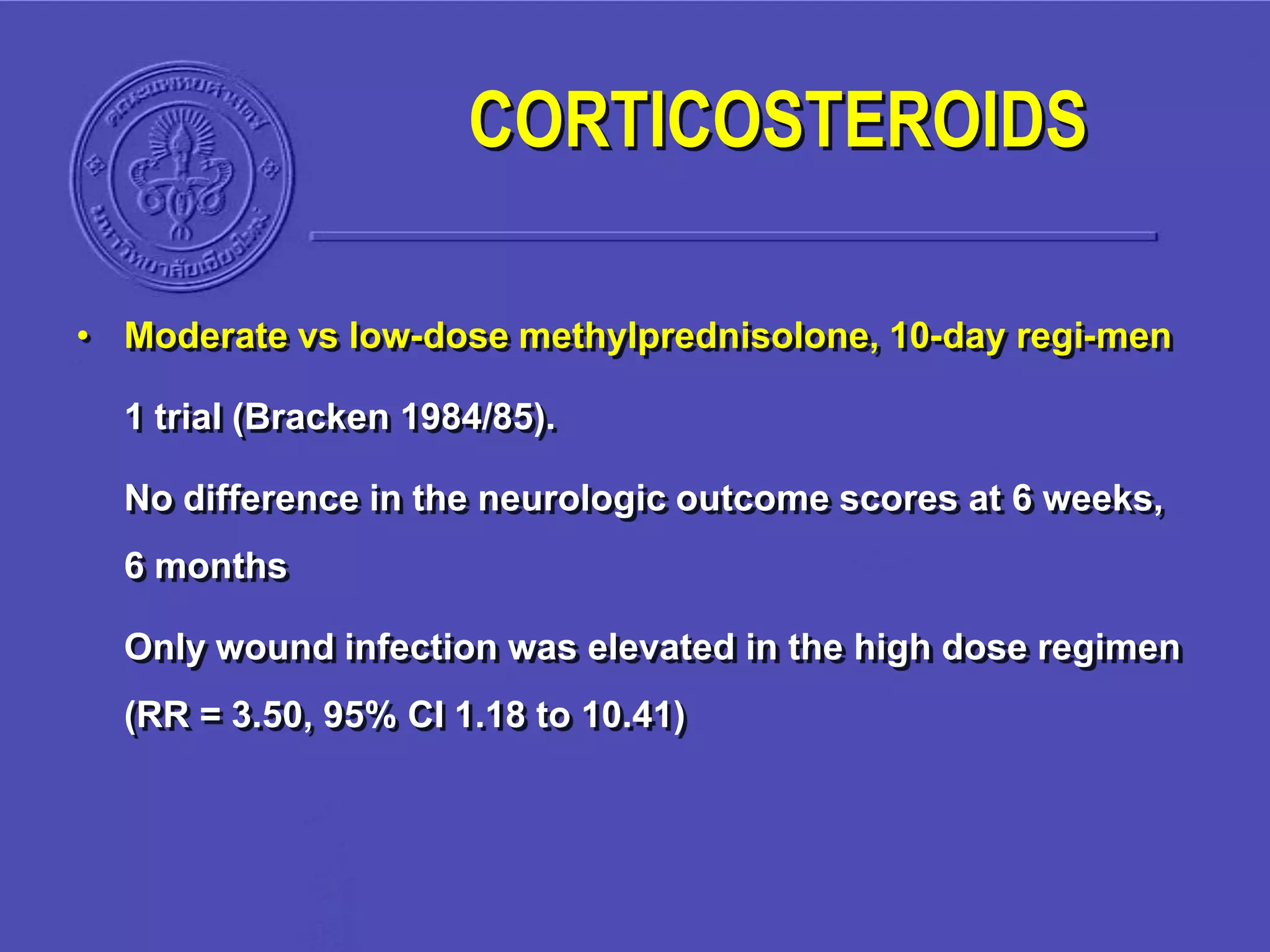 • Moderate vs low-dose methylprednisolone, 10-day regi-men
1 trial (Bracken 1984/85).
No difference in the neurologic outcome scores at 6 weeks,
6 months
Only wound infection was elevated in the high dose regimen
(RR = 3.50, 95% CI 1.18 to 10.41)
CORTICOSTEROIDS
 