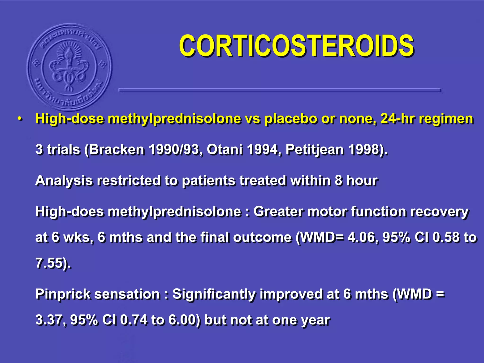 • High-dose methylprednisolone vs placebo or none, 24-hr regimen
3 trials (Bracken 1990/93, Otani 1994, Petitjean 1998).
Analysis restricted to patients treated within 8 hour
High-does methylprednisolone : Greater motor function recovery
at 6 wks, 6 mths and the final outcome (WMD= 4.06, 95% CI 0.58 to
7.55).
Pinprick sensation : Significantly improved at 6 mths (WMD =
3.37, 95% CI 0.74 to 6.00) but not at one year
CORTICOSTEROIDS
 