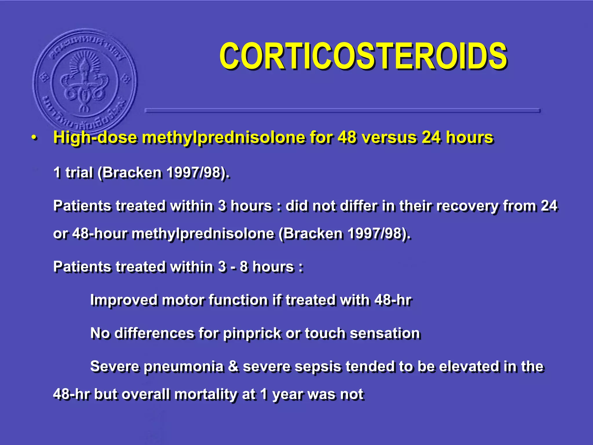 • High-dose methylprednisolone for 48 versus 24 hours
1 trial (Bracken 1997/98).
Patients treated within 3 hours : did not differ in their recovery from 24
or 48-hour methylprednisolone (Bracken 1997/98).
Patients treated within 3 - 8 hours :
Improved motor function if treated with 48-hr
No differences for pinprick or touch sensation
Severe pneumonia & severe sepsis tended to be elevated in the
48-hr but overall mortality at 1 year was not
CORTICOSTEROIDS
 