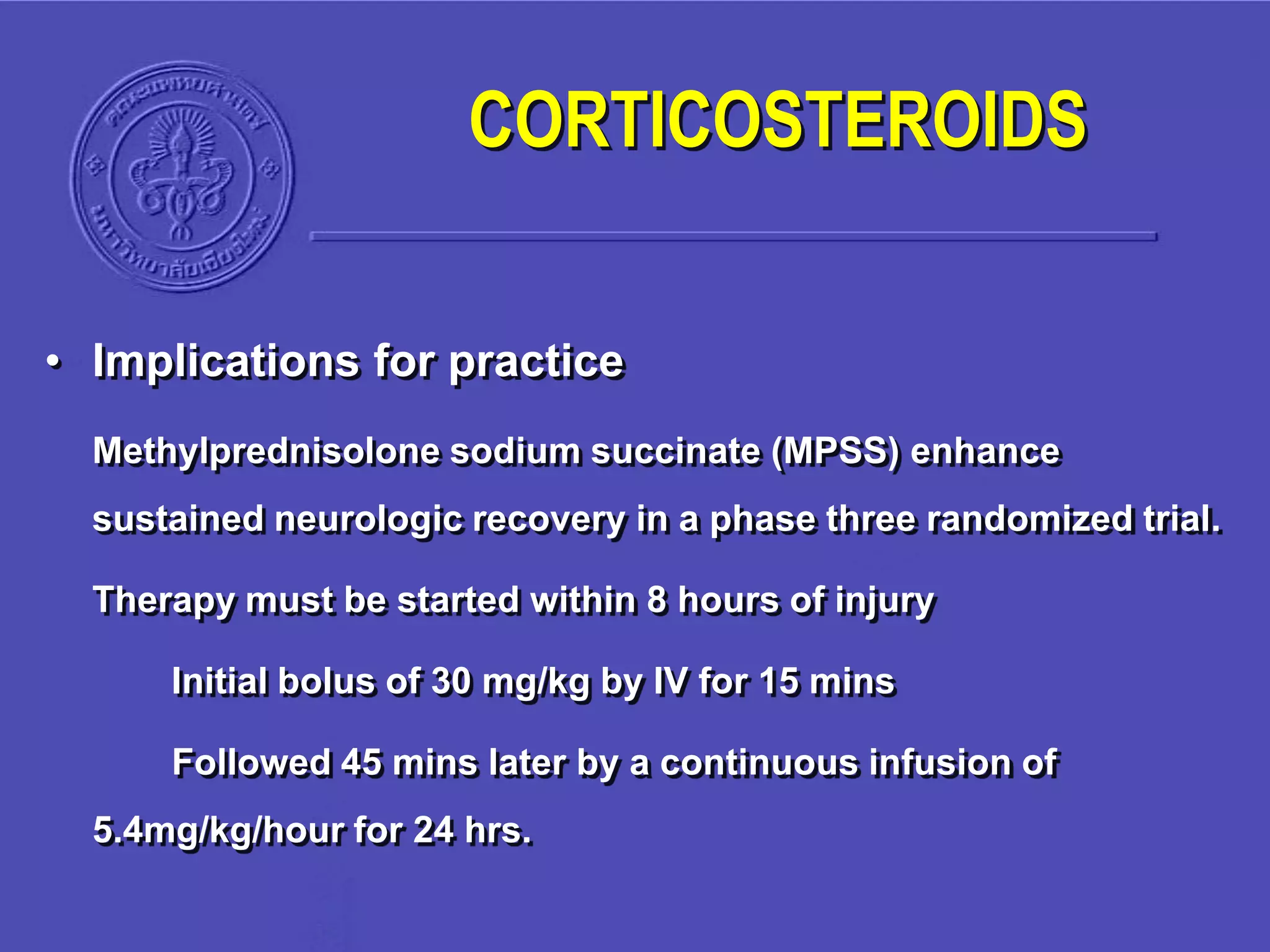• Implications for practice
Methylprednisolone sodium succinate (MPSS) enhance
sustained neurologic recovery in a phase three randomized trial.
Therapy must be started within 8 hours of injury
Initial bolus of 30 mg/kg by IV for 15 mins
Followed 45 mins later by a continuous infusion of
5.4mg/kg/hour for 24 hrs.
CORTICOSTEROIDS
 