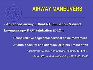 • Advanced airway : Blind NT intubation & direct
laryngoscopy & OT intubation (DLOI)
Cause relative segmental cervical spine movement
Atlanto-occipital and atlantoaxial joints : most often
Aprahamian C, et al. Ann Emerg Med 1984; 13: 584–7.
Sawin PD, et al. Anesthesiology 1996; 85: 26–36
AIRWAY MANEUVERS
 
