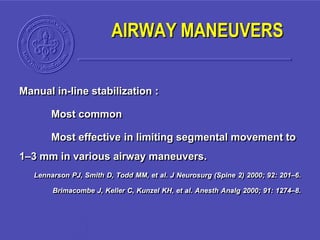 Manual in-line stabilization :
Most common
Most effective in limiting segmental movement to
1–3 mm in various airway maneuvers.
Lennarson PJ, Smith D, Todd MM, et al. J Neurosurg (Spine 2) 2000; 92: 201–6.
Brimacombe J, Keller C, Kunzel KH, et al. Anesth Analg 2000; 91: 1274–8.
AIRWAY MANEUVERS
 