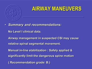 • Summary and recommendations:
No Level I clinical data.
Airway management in suspected CSI may cause
relative spinal segmental movement.
Manual in-line stabilization : Safely applied &
significantly limit the dangerous spine motion
( Recommendation grade: B.)
AIRWAY MANEUVERS
 