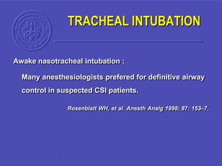 Awake nasotracheal intubation :
Many anesthesiologists prefered for definitive airway
control in suspected CSI patients.
Rosenblatt WH, et al. Anesth Analg 1998; 87: 153–7.
TRACHEAL INTUBATION
 