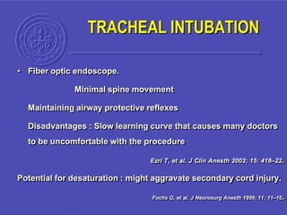 • Fiber optic endoscope.
Minimal spine movement
Maintaining airway protective reflexes
Disadvantages : Slow learning curve that causes many doctors
to be uncomfortable with the procedure
Ezri T, et al. J Clin Anesth 2003; 15: 418–22.
Potential for desaturation : might aggravate secondary cord injury.
Fuchs G, et al. J Neurosurg Anesth 1999; 11: 11–16.
TRACHEAL INTUBATION
 