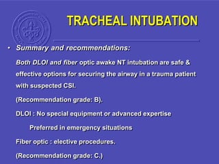 • Summary and recommendations:
Both DLOI and fiber optic awake NT intubation are safe &
effective options for securing the airway in a trauma patient
with suspected CSI.
(Recommendation grade: B).
DLOI : No special equipment or advanced expertise
Preferred in emergency situations
Fiber optic : elective procedures.
(Recommendation grade: C.)
TRACHEAL INTUBATION
 