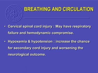 BREATHING AND CIRCULATION
• Cervical spinal cord injury : May have respiratory
failure and hemodynamic compromise.
• Hypoxemia & hypotension : increase the chance
for secondary cord injury and worsening the
neurological outcome.
 