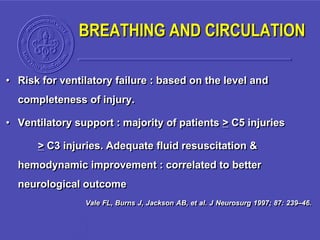 • Risk for ventilatory failure : based on the level and
completeness of injury.
• Ventilatory support : majority of patients > C5 injuries
> C3 injuries. Adequate fluid resuscitation &
hemodynamic improvement : correlated to better
neurological outcome
Vale FL, Burns J, Jackson AB, et al. J Neurosurg 1997; 87: 239–46.
BREATHING AND CIRCULATION
 
