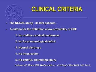CLINICAL CRITERIA
• The NEXUS study : 34,069 patients.
• 5 criteria for the definition a low probability of CSI:
1. No midline cervical tenderness
2. No focal neurological deficit
3. Normal alertness
4. No intoxication
5. No painful, distracting injury
Hoffman JR, Mower WR, Wolfson AB, et al. N Engl J Med 2000; 343: 94–9.
 