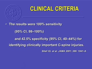 • The results were 100% sensitivity
(95% CI, 98–100%)
and 42.5% specificity (95% CI, 40–44%) for
identifying clinically important C-spine injuries.
Stiell IG, et al. JAMA 2001; 286: 1841–8.
CLINICAL CRITERIA
 