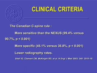 The Canadian C-spine rule :
More sensitive than the NEXUS (99.4% versus
90.7%, p < 0.001)
More specific (45.1% versus 36.8%, p < 0.001)
Lower radiography rates.
Stiell IG, Clement CM, McKnight RD, et al. N Engl J Med 2003; 349: 2510–18.
CLINICAL CRITERIA
 