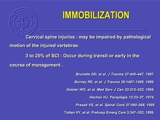 IMMOBILIZATION
Cervical spine injuries : may be impaired by pathological
motion of the injured vertebrae.
3 to 25% of SCI : Occur during transit or early in the
course of management .
Brunette DD, et al. J Trauma 27:445–447, 1987.
Burney RE, et al. J Trauma 29:1497–1499, 1989.
Geisler WO, et al. Med Serv J Can 22:512–523, 1966.
Hachen HJ. Paraplegia 12:33–37, 1974.
Prasad VS, et al. Spinal Cord 37:560–568, 1999
Totten VY, et al. Prehosp Emerg Care 3:347–352, 1999.
 