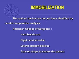 The optimal device has not yet been identified by
careful comparative analysis.
American College of Surgeons :
Hard backboard
Rigid cervical collar
Lateral support devices
Tape or straps to secure the patient
IMMOBILIZATION
 