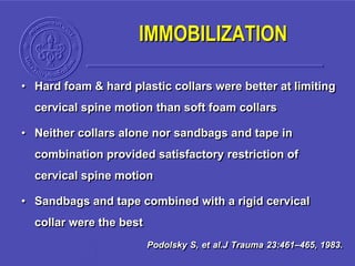 • Hard foam & hard plastic collars were better at limiting
cervical spine motion than soft foam collars
• Neither collars alone nor sandbags and tape in
combination provided satisfactory restriction of
cervical spine motion
• Sandbags and tape combined with a rigid cervical
collar were the best
Podolsky S, et al.J Trauma 23:461–465, 1983.
IMMOBILIZATION
 