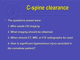 C-spine clearance
• The questions posed were:
1. Who needs CS imaging
2. What imaging should be obtained;
3. When should CT, MRI, or F/E radiographs be used.
4. How is significant ligamentous injury excluded in
the comatose patient?
 