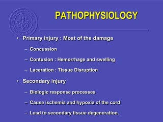 PATHOPHYSIOLOGY
• Primary injury : Most of the damage
– Concussion
– Contusion : Hemorrhage and swelling
– Laceration : Tissue Disruption
• Secondary injury
– Biologic response processes
– Cause ischemia and hypoxia of the cord
– Lead to secondary tissue degeneration.
 