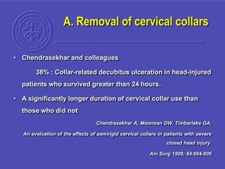 A. Removal of cervical collars
• Chendrasekhar and colleagues
38% : Collar-related decubitus ulceration in head-injured
patients who survived greater than 24 hours.
• A significantly longer duration of cervical collar use than
those who did not
Chendrasekhar A, Moorman DW, Timberlake GA.
An evaluation of the effects of semirigid cervical collars in patients with severe
closed head injury.
Am Surg 1998; 64:604-606
 