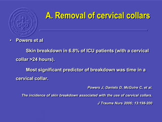 A. Removal of cervical collars
• Powers et al
Skin breakdown in 6.8% of ICU patients (with a cervical
collar >24 hours).
Most significant predictor of breakdown was time in a
cervical collar.
Powers J, Daniels D, McGuire C, et al.
The incidence of skin breakdown associated with the use of cervical collars.
J Trauma Nurs 2006; 13:198-200
 