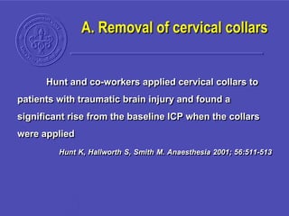 A. Removal of cervical collars
Hunt and co-workers applied cervical collars to
patients with traumatic brain injury and found a
significant rise from the baseline ICP when the collars
were applied
Hunt K, Hallworth S, Smith M. Anaesthesia 2001; 56:511-513
 