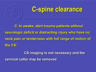 C. In awake, alert trauma patients without
neurologic deficit or distracting injury who have no
neck pain or tenderness with full range of motion of
the CS:
CS imaging is not necessary and the
cervical collar may be removed
C-spine clearance
 