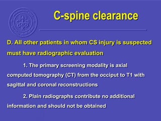 D. All other patients in whom CS injury is suspected
must have radiographic evaluation
1. The primary screening modality is axial
computed tomography (CT) from the occiput to T1 with
sagittal and coronal reconstructions
2. Plain radiographs contribute no additional
information and should not be obtained
C-spine clearance
 