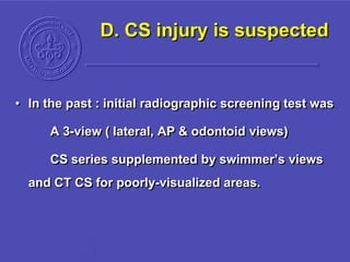 D. CS injury is suspected
• In the past : initial radiographic screening test was
A 3-view ( lateral, AP & odontoid views)
CS series supplemented by swimmer’s views
and CT CS for poorly-visualized areas.
 