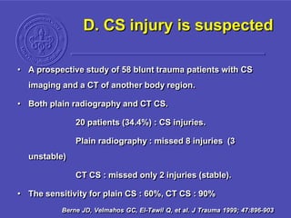 D. CS injury is suspected
• A prospective study of 58 blunt trauma patients with CS
imaging and a CT of another body region.
• Both plain radiography and CT CS.
20 patients (34.4%) : CS injuries.
Plain radiography : missed 8 injuries (3
unstable)
CT CS : missed only 2 injuries (stable).
• The sensitivity for plain CS : 60%, CT CS : 90%
Berne JD, Velmahos GC, El-Tawil Q, et al. J Trauma 1999; 47:896-903
 