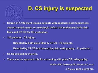 D. CS injury is suspected
• Cohort of 1,199 blunt trauma patients with posterior neck tenderness,
altered mental status, or neurologic deficit that underwent both plain
films and CT CS for CS evaluation.
• 116 patients : CS injury.
Detected by both plain films & CT CS : 75 patients.
Detected by CT CS but missed by plain radiography : 41 patients
• CT CS missed no injuries.
• There was no apparent role for screening with plain CS radiography.
Griffen MM, Frykberg ER, Kerwin AJ, et al.
J Trauma 2003; 55:222-227.
 