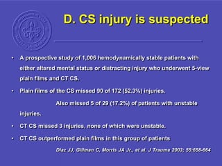 D. CS injury is suspected
• A prospective study of 1,006 hemodynamically stable patients with
either altered mental status or distracting injury who underwent 5-view
plain films and CT CS.
• Plain films of the CS missed 90 of 172 (52.3%) injuries.
Also missed 5 of 29 (17.2%) of patients with unstable
injuries.
• CT CS missed 3 injuries, none of which were unstable.
• CT CS outperformed plain films in this group of patients
Diaz JJ, Gillman C, Morris JA Jr., et al. J Trauma 2003; 55:658-664
 