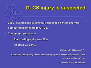 D. CS injury is suspected
• 2005 : Holmes and Akkinepalli published a meta-analysis
comparing plain films to CT CS.
• The pooled sensitivity
Plain radiography was 52%
CT CS it was 98%.
Holmes JF, Akkinepalli R.
Computed tomography versus plain radiography to screen for cervical spine
injury: a meta-analysis.
J Trauma 2005; 58:902-905
 