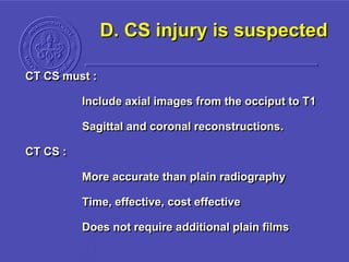 D. CS injury is suspected
CT CS must :
Include axial images from the occiput to T1
Sagittal and coronal reconstructions.
CT CS :
More accurate than plain radiography
Time, effective, cost effective
Does not require additional plain films
 