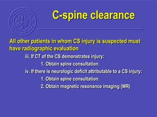 All other patients in whom CS injury is suspected must
have radiographic evaluation
iii. If CT of the CS demonstrates injury:
1. Obtain spine consultation.
iv. If there is neurologic deficit attributable to a CS injury:
1. Obtain spine consultation.
2. Obtain magnetic resonance imaging (MR)
C-spine clearance
 