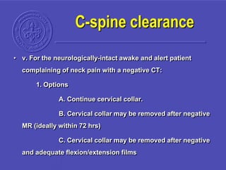 • v. For the neurologically-intact awake and alert patient
complaining of neck pain with a negative CT:
1. Options
A. Continue cervical collar.
B. Cervical collar may be removed after negative
MR (ideally within 72 hrs)
C. Cervical collar may be removed after negative
and adequate flexion/extension films
C-spine clearance
 