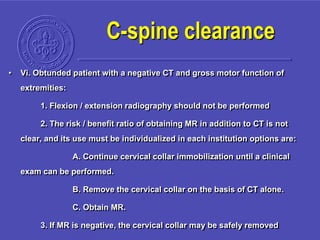 • Vi. Obtunded patient with a negative CT and gross motor function of
extremities:
1. Flexion / extension radiography should not be performed
2. The risk / benefit ratio of obtaining MR in addition to CT is not
clear, and its use must be individualized in each institution options are:
A. Continue cervical collar immobilization until a clinical
exam can be performed.
B. Remove the cervical collar on the basis of CT alone.
C. Obtain MR.
3. If MR is negative, the cervical collar may be safely removed
C-spine clearance
 