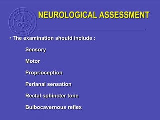 NEUROLOGICAL ASSESSMENT
• The examination should include :
Sensory
Motor
Proprioception
Perianal sensation
Rectal sphincter tone
Bulbocavernous reflex
 