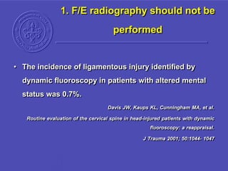 1. F/E radiography should not be
performed
• The incidence of ligamentous injury identified by
dynamic fluoroscopy in patients with altered mental
status was 0.7%.
Davis JW, Kaups KL, Cunningham MA, et al.
Routine evaluation of the cervical spine in head-injured patients with dynamic
fluoroscopy: a reappraisal.
J Trauma 2001; 50:1044- 1047
 
