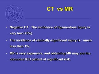 CT vs MR
• Negative CT : The incidence of ligamentous injury is
very low (<5%)
• The incidence of clinically-significant injury is : much
less than 1%.
• MR is very expensive, and obtaining MR may put the
obtunded ICU patient at significant risk.
 