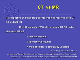 CT vs MR
• Retrospective 51 obtunded patients who had received both CT
CS and MR CS
10 of 46 patients (22%) with a normal CT CS had an
abnormal MR CS.
4 disk herniations
2 ligamentous injuries
A meningeal tear : potentially unstable
Ghanta MK, Smith LM, Polin RS, et al.
An analysis of Eastern Association for the Surgery of Trauma practice guidelines for cervical spine
evaluation in a series of patients with multiple imaging techniques. Am Surg 2002; 68:563-568.
 