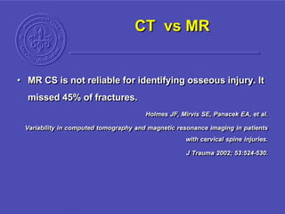 CT vs MR
• MR CS is not reliable for identifying osseous injury. It
missed 45% of fractures.
Holmes JF, Mirvis SE, Panacek EA, et al.
Variability in computed tomography and magnetic resonance imaging in patients
with cervical spine injuries.
J Trauma 2002; 53:524-530.
 