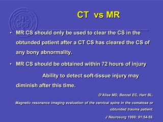 CT vs MR
• MR CS should only be used to clear the CS in the
obtunded patient after a CT CS has cleared the CS of
any bony abnormality.
• MR CS should be obtained within 72 hours of injury
Ability to detect soft-tissue injury may
diminish after this time.
D’Alise MD, Benzel EC, Hart BL.
Magnetic resonance imaging evaluation of the cervical spine in the comatose or
obtunded trauma patient.
J Neurosurg 1999; 91:54-59.
 