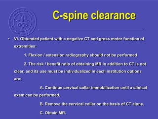 • Vi. Obtunded patient with a negative CT and gross motor function of
extremities:
1. Flexion / extension radiography should not be performed
2. The risk / benefit ratio of obtaining MR in addition to CT is not
clear, and its use must be individualized in each institution options
are:
A. Continue cervical collar immobilization until a clinical
exam can be performed.
B. Remove the cervical collar on the basis of CT alone.
C. Obtain MR.
C-spine clearance
 