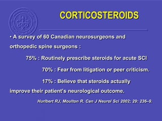 CORTICOSTEROIDS
• A survey of 60 Canadian neurosurgeons and
orthopedic spine surgeons :
75% : Routinely prescribe steroids for acute SCI
70% : Fear from litigation or peer criticism.
17% : Believe that steroids actually
improve their patient’s neurological outcome.
Hurlbert RJ, Moulton R. Can J Neurol Sci 2002; 29: 236–9.
 