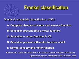 Simple & acceptable classification of SCI :
A. Complete absence of motor and sensory function.
B. Sensation present but no motor function
C. Sensation + motor function 2–3/5.
D. Sensation present with motor function of 4/5.
E. Normal sensory and motor function
Browner BD, Jupiter JB, Levine AM, et al. Skeletal Trauma: Fractures, Dislocations,
Ligamentous Injuries. Philadelphia: WB Saunders, 1998
Frankel classification
 
