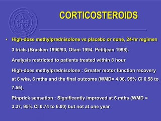 • High-dose methylprednisolone vs placebo or none, 24-hr regimen
3 trials (Bracken 1990/93, Otani 1994, Petitjean 1998).
Analysis restricted to patients treated within 8 hour
High-does methylprednisolone : Greater motor function recovery
at 6 wks, 6 mths and the final outcome (WMD= 4.06, 95% CI 0.58 to
7.55).
Pinprick sensation : Significantly improved at 6 mths (WMD =
3.37, 95% CI 0.74 to 6.00) but not at one year
CORTICOSTEROIDS
 